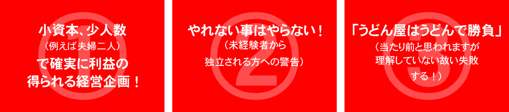 小資本少人数(例えば夫婦二人)で確実に利益の得られる経営企画。やれない事はやらない(未経験から独立される方への警告)「うどん屋はうどんで勝負」(当たり前と思われますが理解していない故に失敗する)